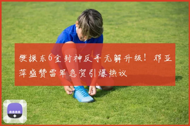 樊振东6金封神反手无解升级！邓亚萍盛赞雷军急贺引爆热议